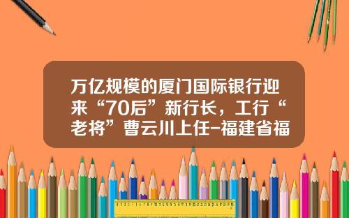 万亿规模的厦门国际银行迎来“70后”新行长，工行“老将”曹云川上任-福建省福投燃气投资有限公司