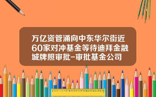 万亿资管涌向中东华尔街近60家对冲基金等待迪拜金融城牌照审批-审批基金公司