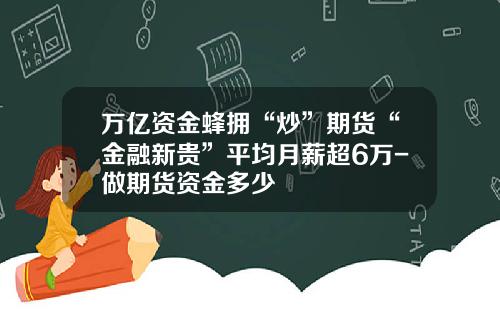 万亿资金蜂拥“炒”期货“金融新贵”平均月薪超6万-做期货资金多少