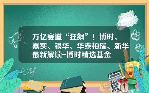 万亿赛道“狂飙”！博时、嘉实、银华、华泰柏瑞、新华最新解读-博时精选基金