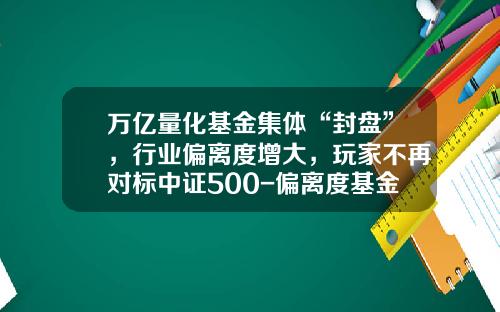 万亿量化基金集体“封盘”，行业偏离度增大，玩家不再对标中证500-偏离度基金
