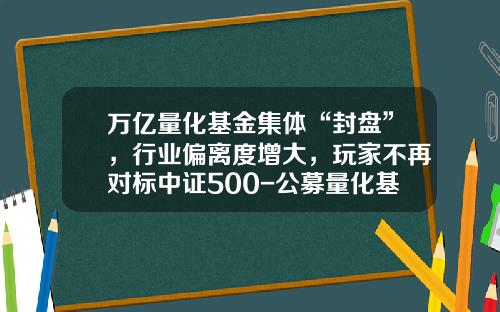 万亿量化基金集体“封盘”，行业偏离度增大，玩家不再对标中证500-公募量化基金