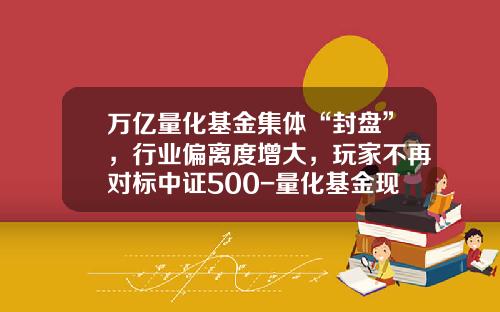 万亿量化基金集体“封盘”，行业偏离度增大，玩家不再对标中证500-量化基金现状