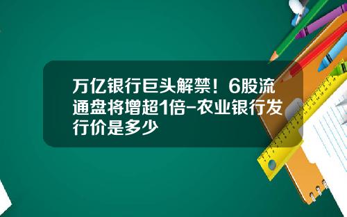 万亿银行巨头解禁！6股流通盘将增超1倍-农业银行发行价是多少
