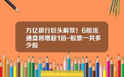 万亿银行巨头解禁！6股流通盘将增超1倍-股票一共多少股