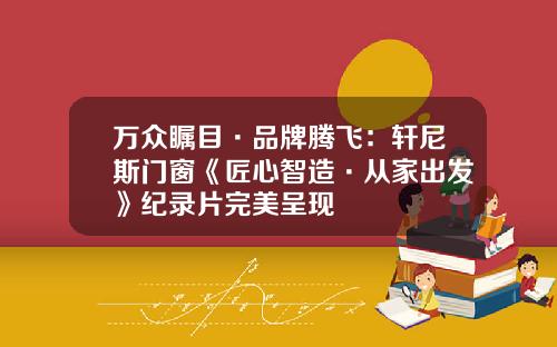 万众瞩目·品牌腾飞：轩尼斯门窗《匠心智造·从家出发》纪录片完美呈现