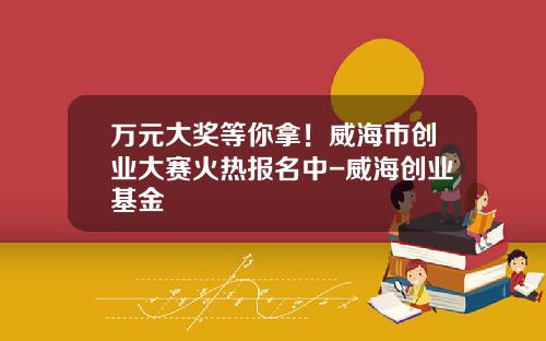 万元大奖等你拿！威海市创业大赛火热报名中-威海创业基金