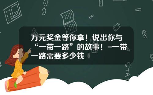 万元奖金等你拿！说出你与“一带一路”的故事！-一带一路需要多少钱