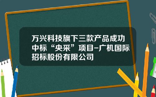 万兴科技旗下三款产品成功中标“央采”项目-广机国际招标股份有限公司