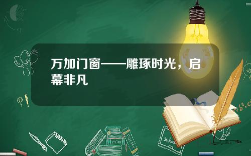 万加门窗——雕琢时光，启幕非凡