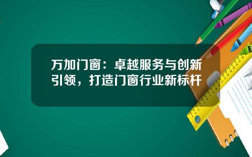 万加门窗：卓越服务与创新引领，打造门窗行业新标杆