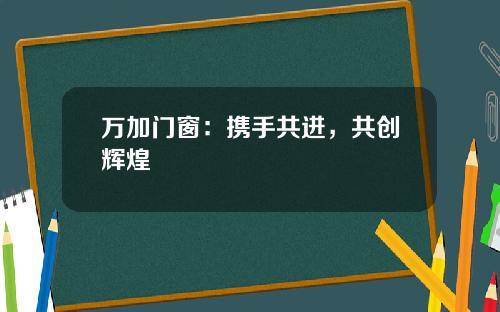 万加门窗：携手共进，共创辉煌