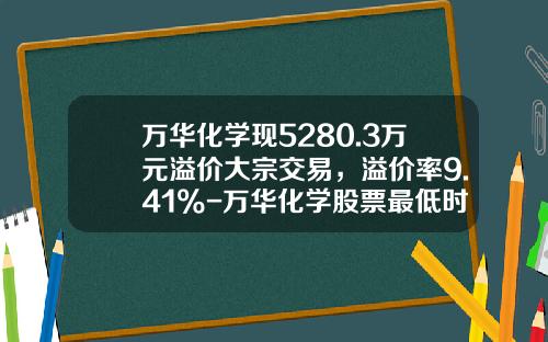 万华化学现5280.3万元溢价大宗交易，溢价率9.41%-万华化学股票最低时是多少钱