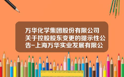 万华化学集团股份有限公司关于控股股东变更的提示性公告-上海万华实业发展有限公司