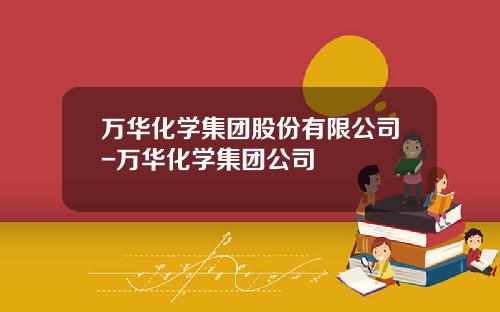 万华化学集团股份有限公司-万华化学集团公司