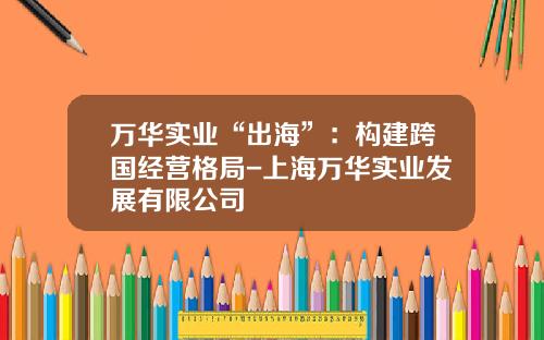 万华实业“出海”：构建跨国经营格局-上海万华实业发展有限公司