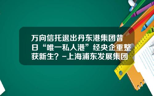 万向信托退出丹东港集团昔日“唯一私人港”经央企重整获新生？-上海浦东发展集团财务有限责任公司