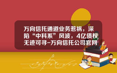 万向信托通道业务惹祸，深陷“中科系”风波，4亿债权无迹可寻-万向信托公司官网
