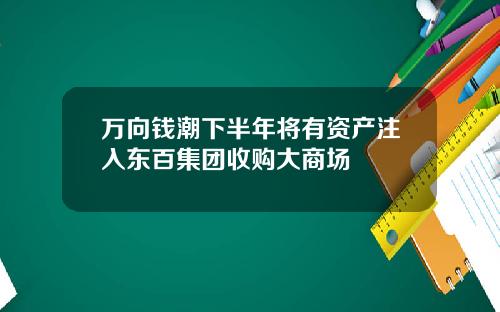 万向钱潮下半年将有资产注入东百集团收购大商场