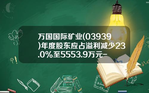 万国国际矿业(03939)年度股东应占溢利减少23.0%至5553.9万元-万国国际矿业集团有限公司
