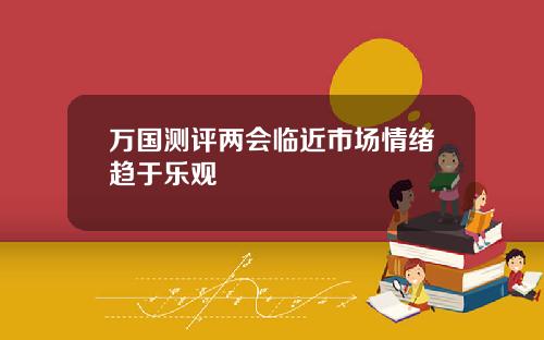 万国测评两会临近市场情绪趋于乐观