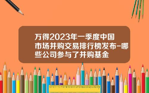 万得2023年一季度中国市场并购交易排行榜发布-哪些公司参与了并购基金