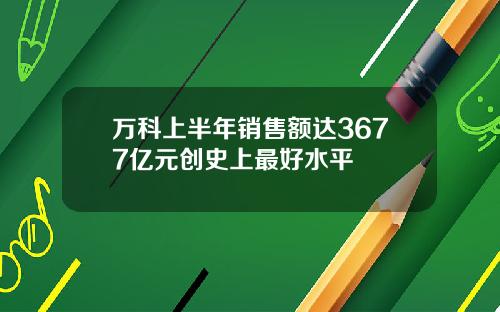 万科上半年销售额达3677亿元创史上最好水平