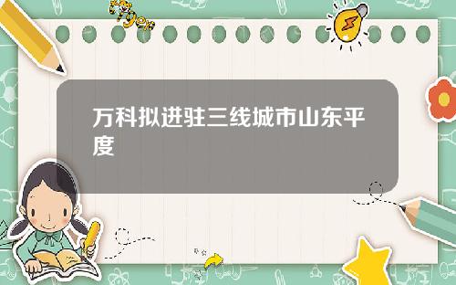 万科拟进驻三线城市山东平度