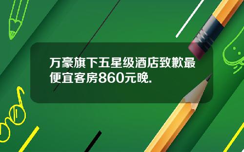万豪旗下五星级酒店致歉最便宜客房860元晚.