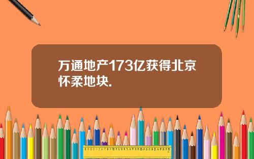 万通地产173亿获得北京怀柔地块.