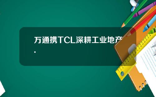 万通携TCL深耕工业地产.