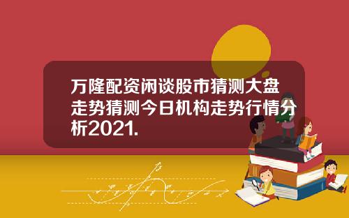 万隆配资闲谈股市猜测大盘走势猜测今日机构走势行情分析2021.