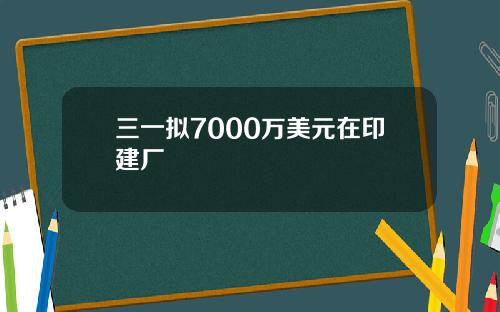 三一拟7000万美元在印建厂
