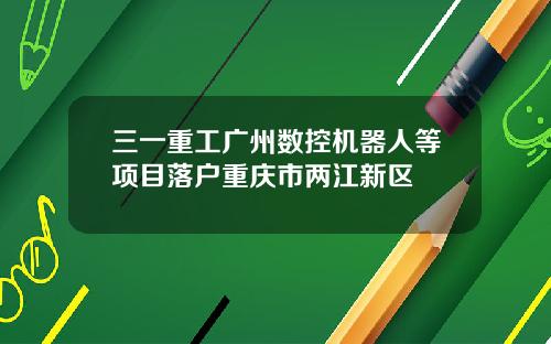 三一重工广州数控机器人等项目落户重庆市两江新区