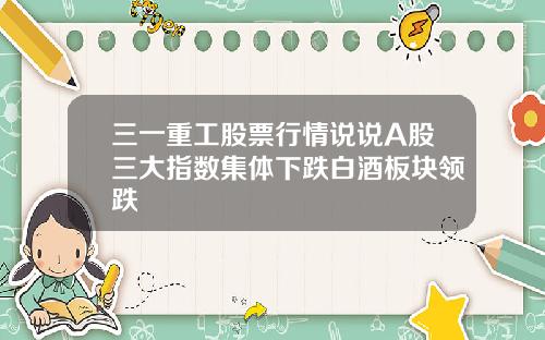 三一重工股票行情说说A股三大指数集体下跌白酒板块领跌