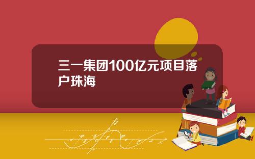 三一集团100亿元项目落户珠海