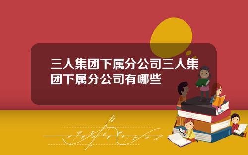 三人集团下属分公司三人集团下属分公司有哪些