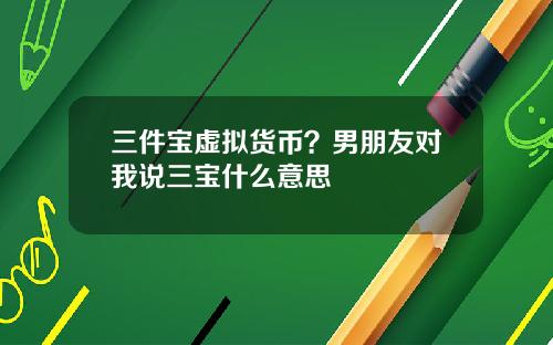 三件宝虚拟货币？男朋友对我说三宝什么意思
