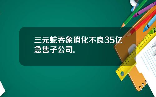 三元蛇吞象消化不良35亿急售子公司.