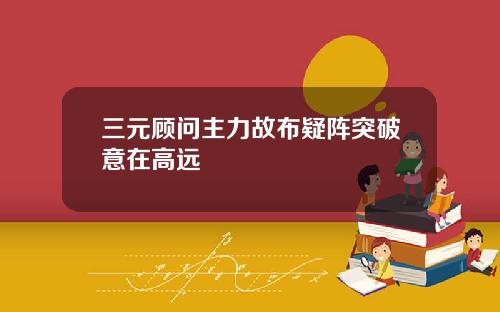 三元顾问主力故布疑阵突破意在高远