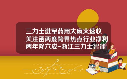 三力士进军药用大麻火速收关注函两度跨界热点行业净利两年降六成-浙江三力士智能装备制造有限公司