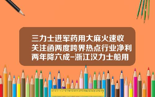 三力士进军药用大麻火速收关注函两度跨界热点行业净利两年降六成-浙江汉力士船用推进系统股份有限公司