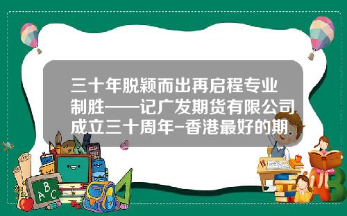 三十年脱颖而出再启程专业制胜——记广发期货有限公司成立三十周年-香港最好的期货公司