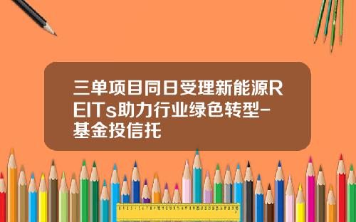 三单项目同日受理新能源REITs助力行业绿色转型-基金投信托
