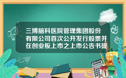三博脑科医院管理集团股份有限公司首次公开发行股票并在创业板上市之上市公告书提示性公告-股票资讯披露在哪个网站