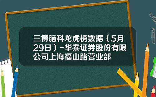 三博脑科龙虎榜数据（5月29日）-华泰证券股份有限公司上海福山路营业部