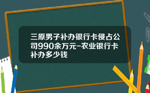 三原男子补办银行卡侵占公司990余万元-农业银行卡补办多少钱