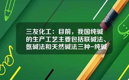 三友化工：目前，我国纯碱的生产工艺主要包括联碱法、氨碱法和天然碱法三种-纯碱行业公司