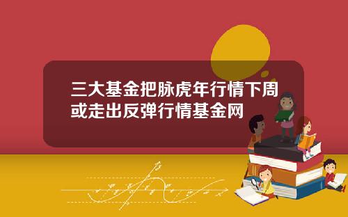 三大基金把脉虎年行情下周或走出反弹行情基金网