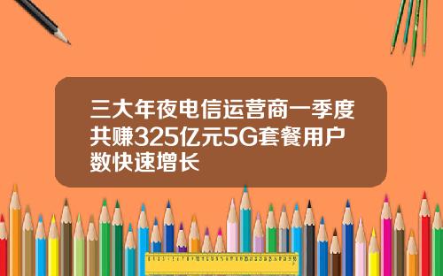 三大年夜电信运营商一季度共赚325亿元5G套餐用户数快速增长